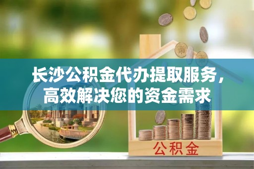 江东长沙公积金代办提取服务，高效解决您的资金需求