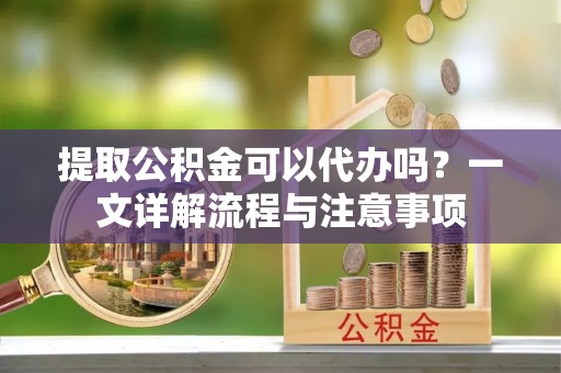 江东提取公积金可以代办吗？一文详解流程与注意事项