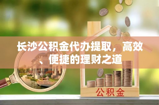 江东长沙公积金代办提取，高效、便捷的理财之道