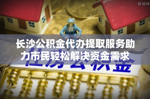 江东长沙公积金代办提取服务助力市民轻松解决资金需求