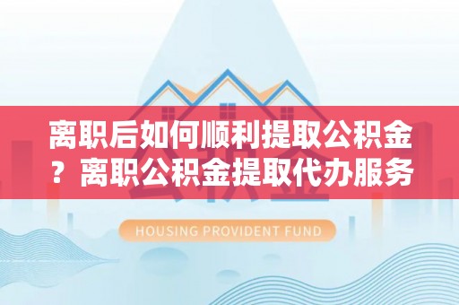 江东离职后如何顺利提取公积金？离职公积金提取代办服务帮你搞定！