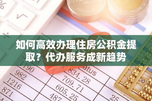 江东如何高效办理住房公积金提取？代办服务成新趋势