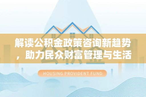 江东解读公积金政策咨询新趋势，助力民众财富管理与生活规划