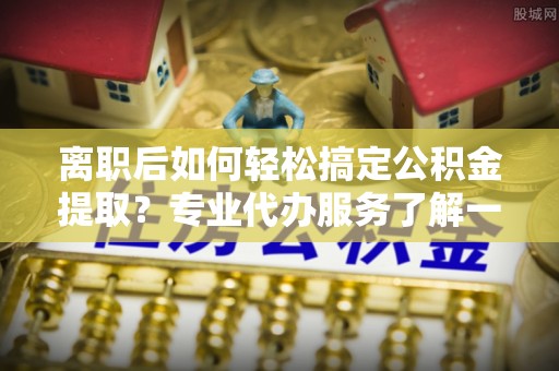 江东离职后如何轻松搞定公积金提取？专业代办服务了解一下