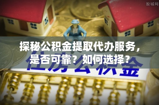 江东探秘公积金提取代办服务，是否可靠？如何选择？