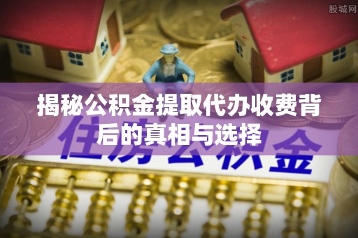 江东揭秘公积金提取代办收费背后的真相与选择