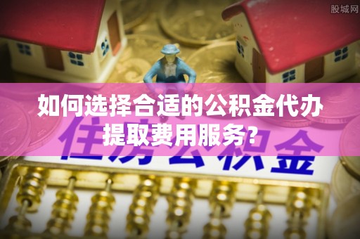 江东如何选择合适的公积金代办提取费用服务？