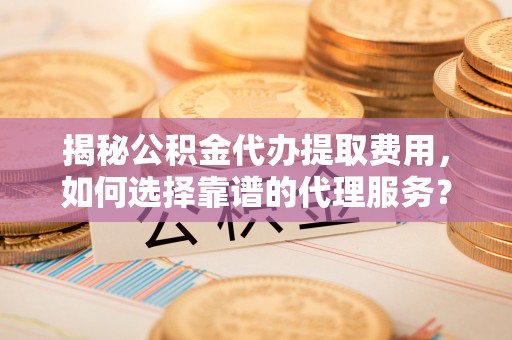 江东揭秘公积金代办提取费用，如何选择靠谱的代理服务？