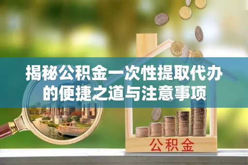 江东揭秘公积金一次性提取代办的便捷之道与注意事项