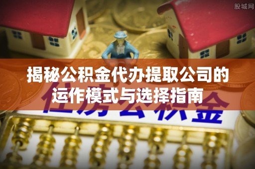 江东揭秘公积金代办提取公司的运作模式与选择指南