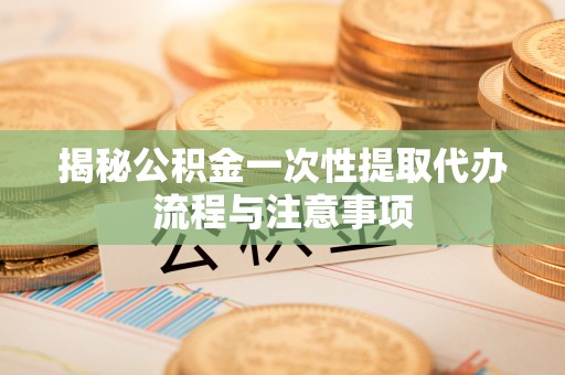 江东揭秘公积金一次性提取代办流程与注意事项