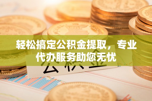 江东轻松搞定公积金提取，专业代办服务助您无忧