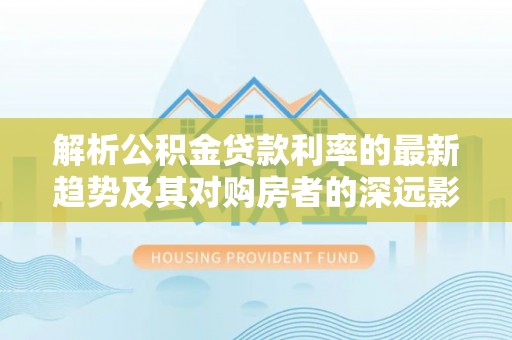 江东解析公积金贷款利率的最新趋势及其对购房者的深远影响
