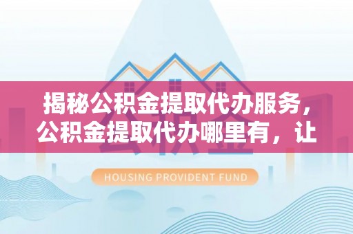 江东揭秘公积金提取代办服务，公积金提取代办哪里有，让你省时省心的解决方案