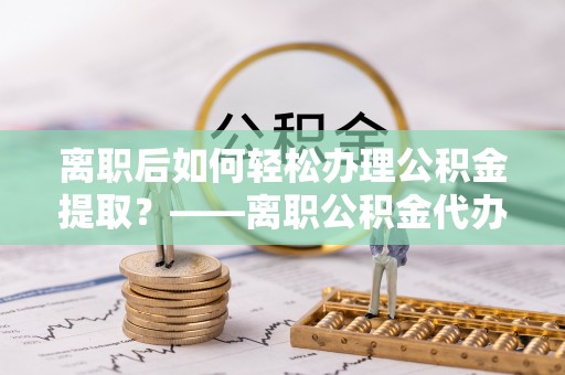 江东离职后如何轻松办理公积金提取？——离职公积金代办提取服务详解