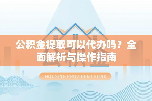 江东公积金提取可以代办吗？全面解析与操作指南
