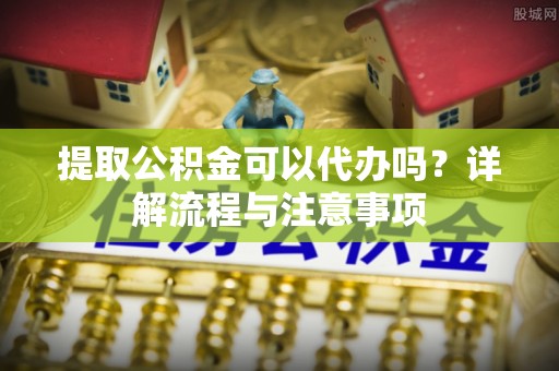 江东提取公积金可以代办吗？详解流程与注意事项