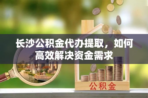 江东长沙公积金代办提取，如何高效解决资金需求