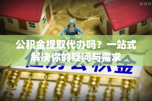 江东公积金提取代办吗？一站式解决你的疑问与需求