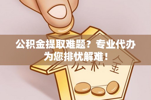 江东公积金提取难题？专业代办为您排忧解难！