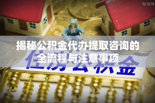 江东揭秘公积金代办提取咨询的全流程与注意事项