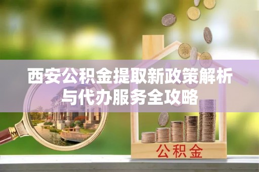江东西安公积金提取新政策解析与代办服务全攻略