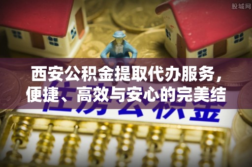 江东西安公积金提取代办服务，便捷、高效与安心的完美结合