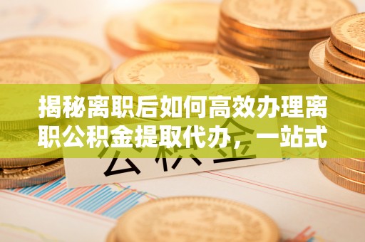江东揭秘离职后如何高效办理离职公积金提取代办，一站式服务全解析