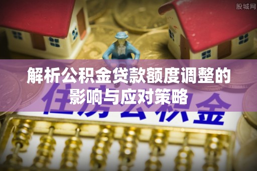 江东解析公积金贷款额度调整的影响与应对策略