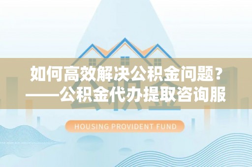 江东如何高效解决公积金问题？——公积金代办提取咨询服务指南