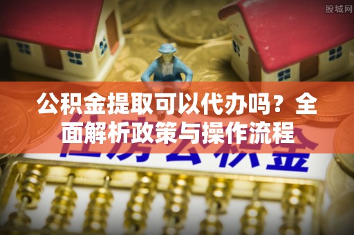 江东公积金提取可以代办吗？全面解析政策与操作流程
