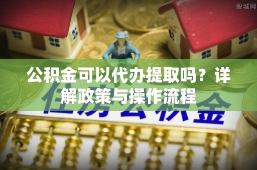 江东公积金可以代办提取吗？详解政策与操作流程