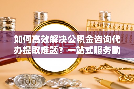 江东如何高效解决公积金咨询代办提取难题？一站式服务助您轻松搞定