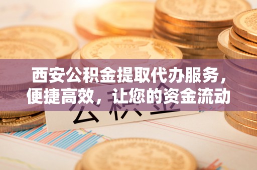 江东西安公积金提取代办服务，便捷高效，让您的资金流动无忧