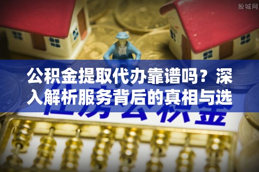 江东公积金提取代办靠谱吗？深入解析服务背后的真相与选择指南