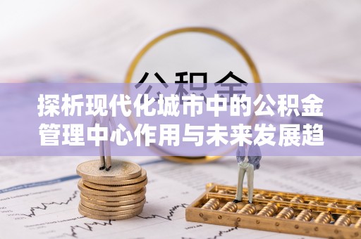 江东探析现代化城市中的公积金管理中心作用与未来发展趋势