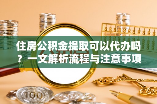 江东住房公积金提取可以代办吗？一文解析流程与注意事项