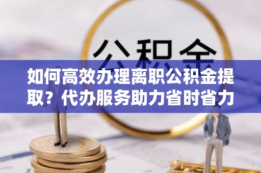 江东如何高效办理离职公积金提取？代办服务助力省时省力