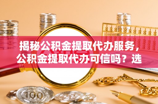 江东揭秘公积金提取代办服务，公积金提取代办可信吗？选择前你需要知道的真相