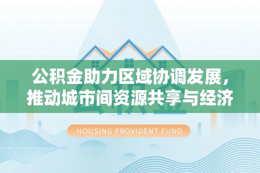江东公积金助力区域协调发展，推动城市间资源共享与经济均衡发展