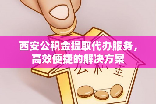 江东西安公积金提取代办服务，高效便捷的解决方案