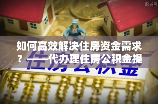 江东如何高效解决住房资金需求？——代办理住房公积金提取服务全解析