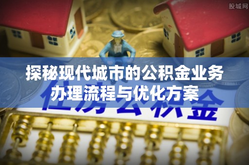 江东探秘现代城市的公积金业务办理流程与优化方案