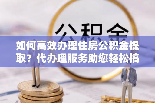 江东如何高效办理住房公积金提取？代办理服务助您轻松搞定