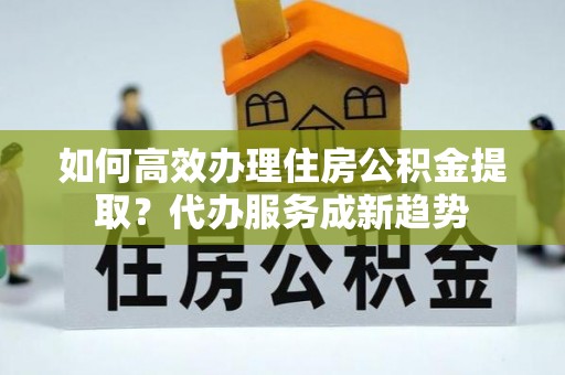 江东如何高效办理住房公积金提取？代办服务成新趋势