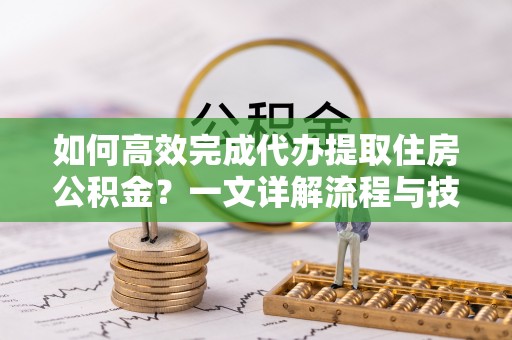 江东如何高效完成代办提取住房公积金？一文详解流程与技巧