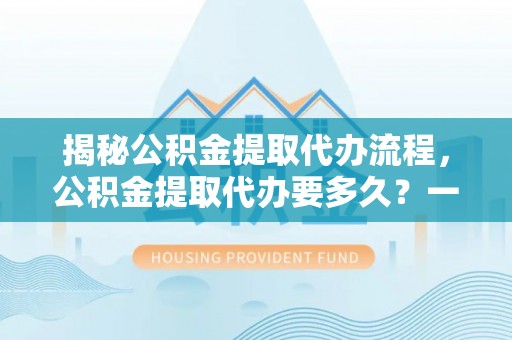 江东揭秘公积金提取代办流程，公积金提取代办要多久？一文读懂