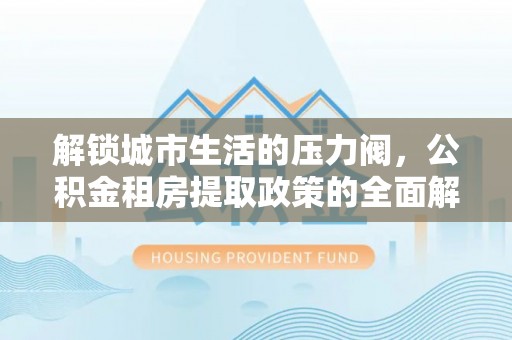 江东解锁城市生活的压力阀，公积金租房提取政策的全面解析与实践指南