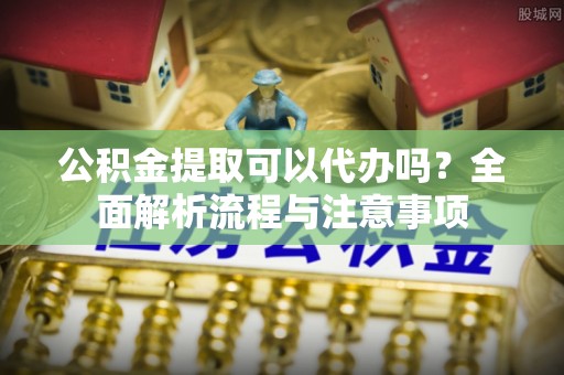 江东公积金提取可以代办吗？全面解析流程与注意事项