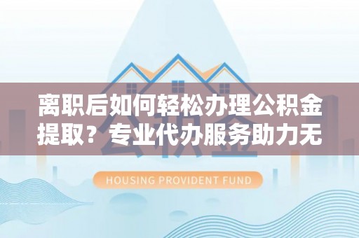 江东离职后如何轻松办理公积金提取？专业代办服务助力无忧